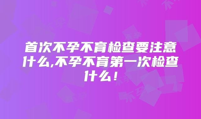 首次不孕不育检查要注意什么,不孕不育第一次检查什么！