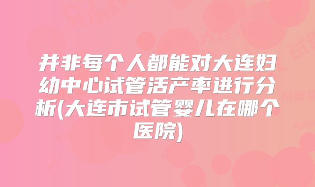 并非每个人都能对大连妇幼中心试管活产率进行分析(大连市试管婴儿在哪个医院)