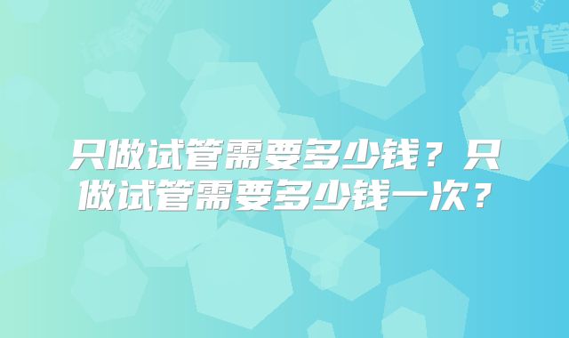 只做试管需要多少钱？只做试管需要多少钱一次？