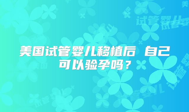 美国试管婴儿移植后 自己可以验孕吗？
