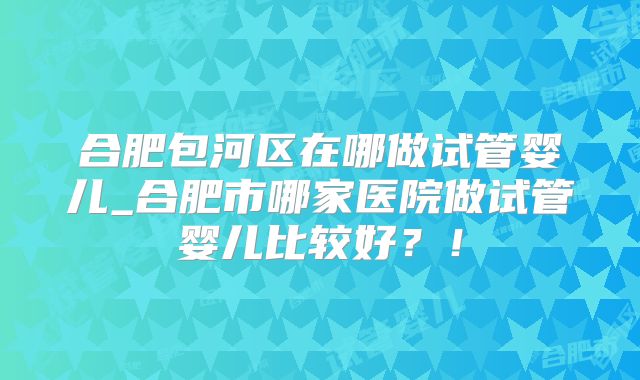 合肥包河区在哪做试管婴儿_合肥市哪家医院做试管婴儿比较好？！