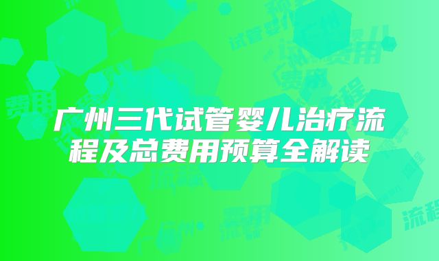广州三代试管婴儿治疗流程及总费用预算全解读