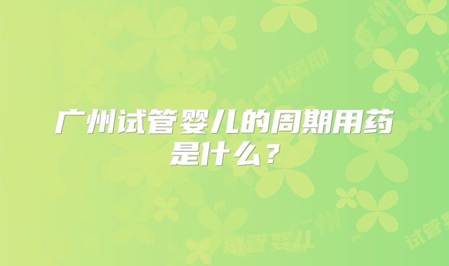 广州试管婴儿的周期用药是什么？