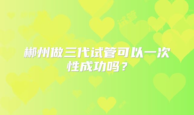 郴州做三代试管可以一次性成功吗？