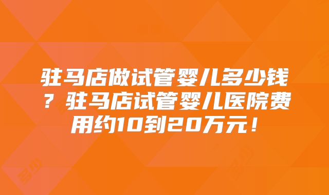驻马店做试管婴儿多少钱？驻马店试管婴儿医院费用约10到20万元！