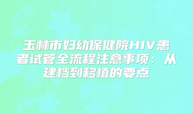 玉林市妇幼保健院HIV患者试管全流程注意事项：从建档到移植的要点
