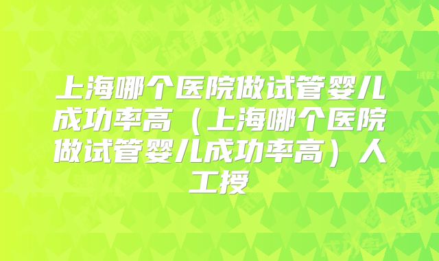 上海哪个医院做试管婴儿成功率高（上海哪个医院做试管婴儿成功率高）人工授