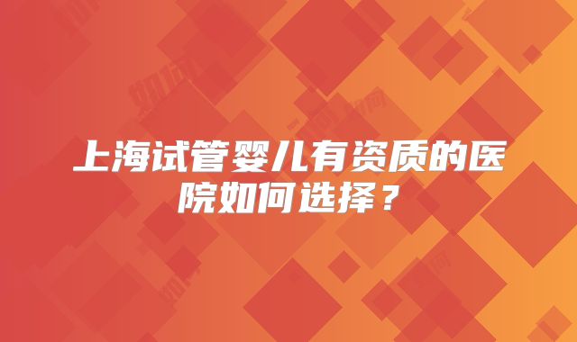 上海试管婴儿有资质的医院如何选择？