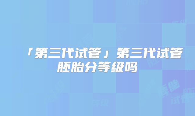 「第三代试管」第三代试管胚胎分等级吗