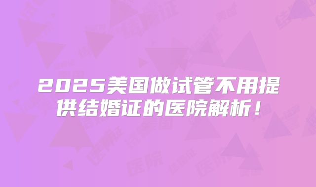 2025美国做试管不用提供结婚证的医院解析!