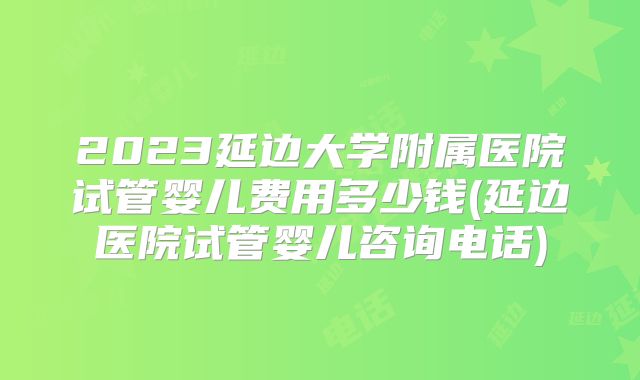 2023延边大学附属医院试管婴儿费用多少钱(延边医院试管婴儿咨询电话)