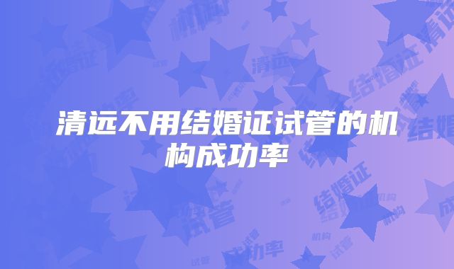 清远不用结婚证试管的机构成功率