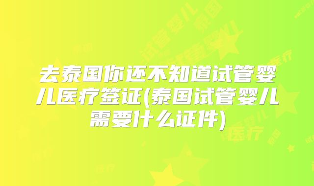 去泰国你还不知道试管婴儿医疗签证(泰国试管婴儿需要什么证件)