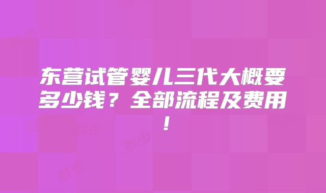 东营试管婴儿三代大概要多少钱？全部流程及费用！
