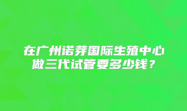 在广州诺芽国际生殖中心做三代试管要多少钱？