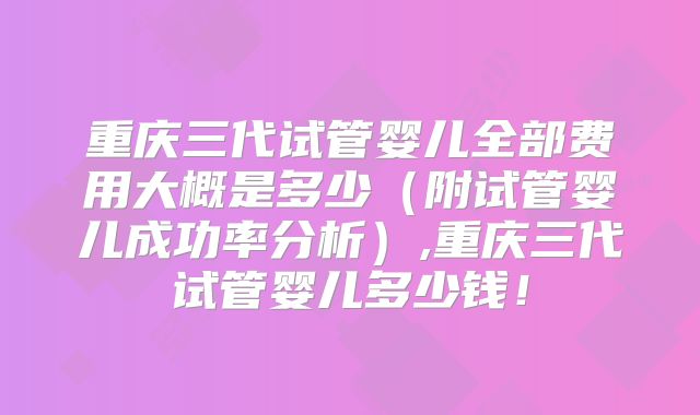 重庆三代试管婴儿全部费用大概是多少（附试管婴儿成功率分析）,重庆三代试管婴儿多少钱！