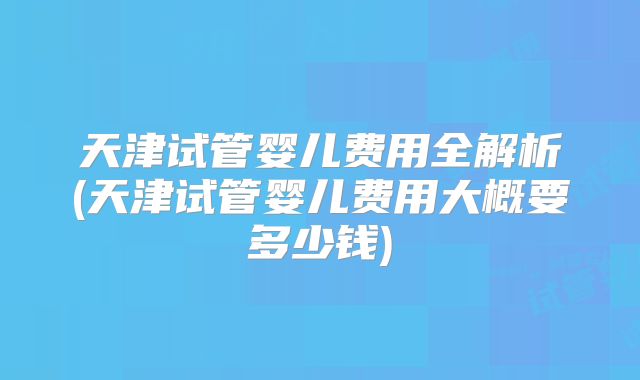 天津试管婴儿费用全解析(天津试管婴儿费用大概要多少钱)