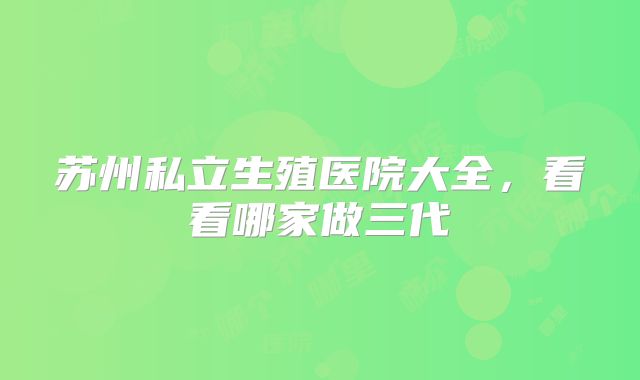 苏州私立生殖医院大全，看看哪家做三代