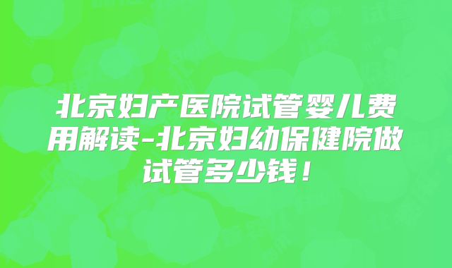 北京妇产医院试管婴儿费用解读-北京妇幼保健院做试管多少钱！