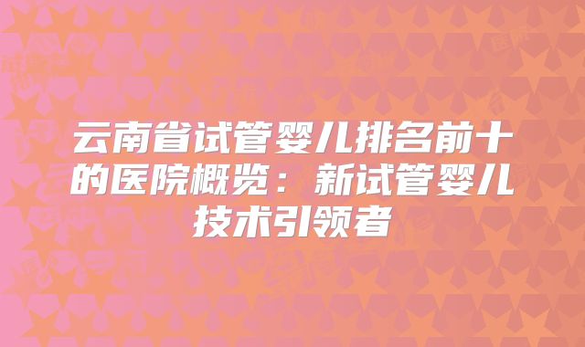 云南省试管婴儿排名前十的医院概览：新试管婴儿技术引领者