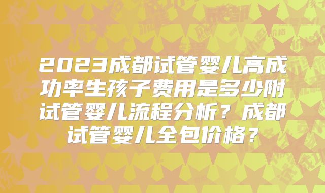 2023成都试管婴儿高成功率生孩子费用是多少附试管婴儿流程分析？成都试管婴儿全包价格？