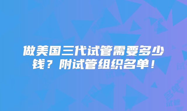 做美国三代试管需要多少钱？附试管组织名单！