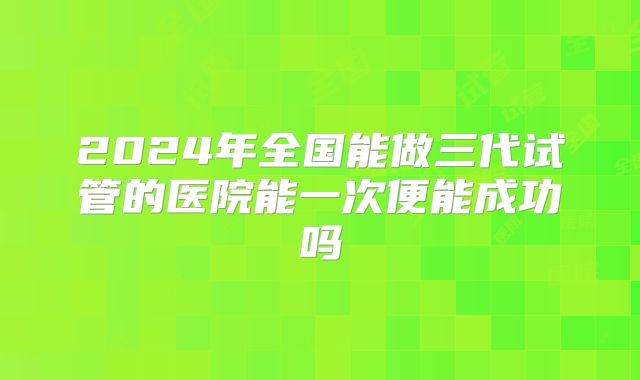 2024年全国能做三代试管的医院能一次便能成功吗