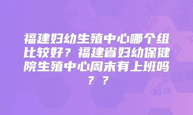 福建妇幼生殖中心哪个组比较好?福建省妇幼保健院生殖中心周末有上班吗??