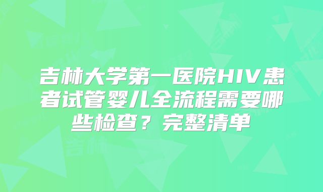 吉林大学第一医院HIV患者试管婴儿全流程需要哪些检查？完整清单
