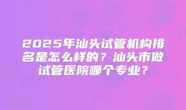2025年汕头试管机构排名是怎么样的？汕头市做试管医院哪个专业？