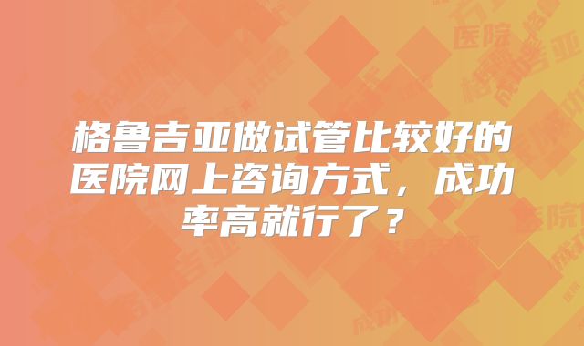 格鲁吉亚做试管比较好的医院网上咨询方式，成功率高就行了？