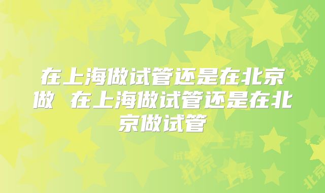 在上海做试管还是在北京做 在上海做试管还是在北京做试管