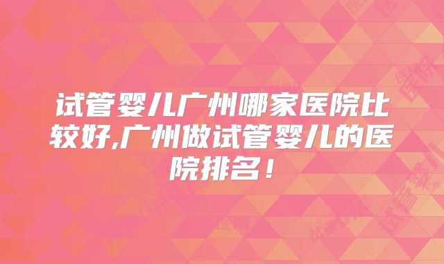 试管婴儿广州哪家医院比较好,广州做试管婴儿的医院排名！
