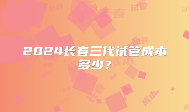 2024长春三代试管成本多少？