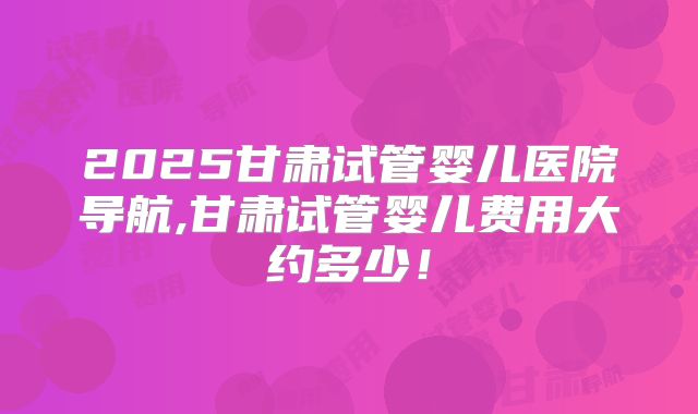 2025甘肃试管婴儿医院导航,甘肃试管婴儿费用大约多少！