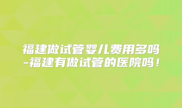 福建做试管婴儿费用多吗-福建有做试管的医院吗！