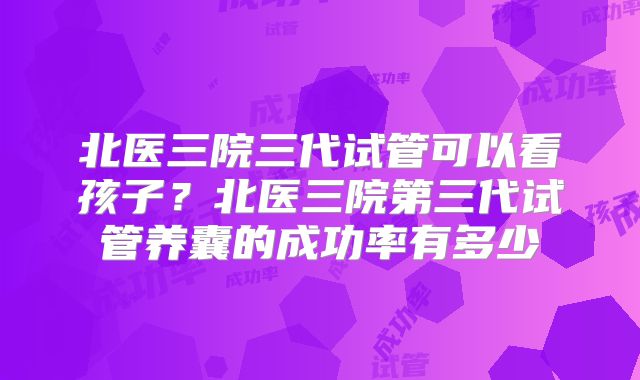 北医三院三代试管可以看孩子？北医三院第三代试管养囊的成功率有多少