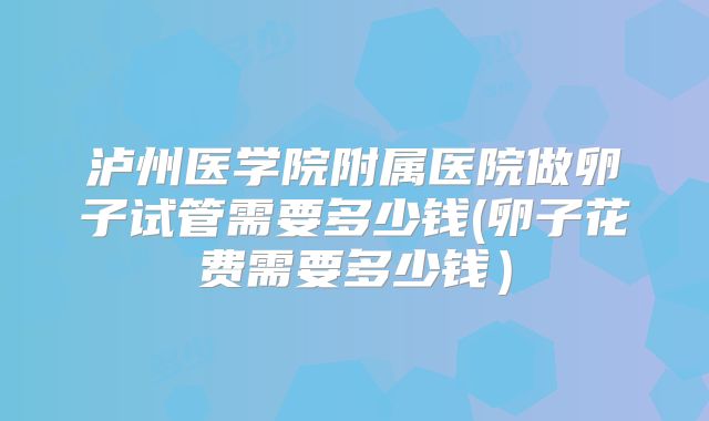 泸州医学院附属医院做卵子试管需要多少钱(卵子花费需要多少钱）