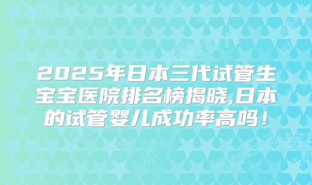 2025年日本三代试管生宝宝医院排名榜揭晓,日本的试管婴儿成功率高吗！