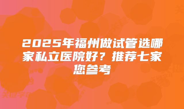 2025年福州做试管选哪家私立医院好？推荐七家您参考