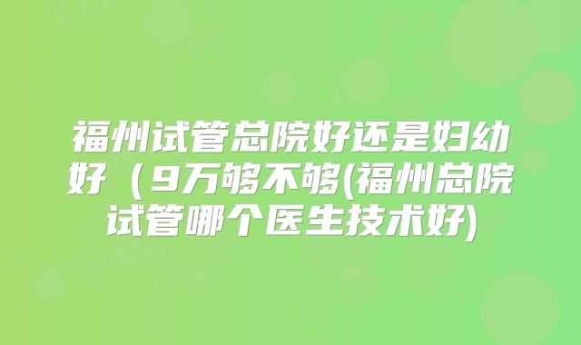 福州试管总院好还是妇幼好（9万够不够(福州总院试管哪个医生技术好)