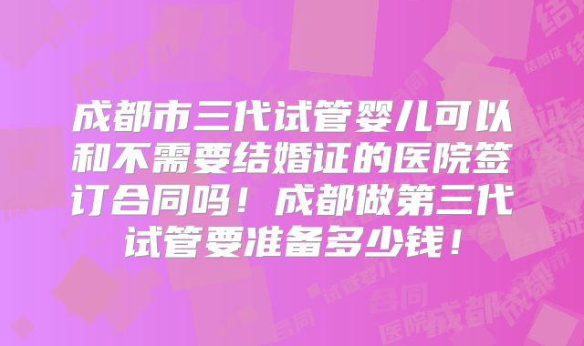 成都市三代试管婴儿可以和不需要结婚证的医院签订合同吗！成都做第三代试管要准备多少钱！
