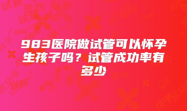 983医院做试管可以怀孕生孩子吗?试管成功率有多少