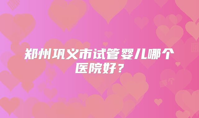 郑州巩义市试管婴儿哪个医院好？