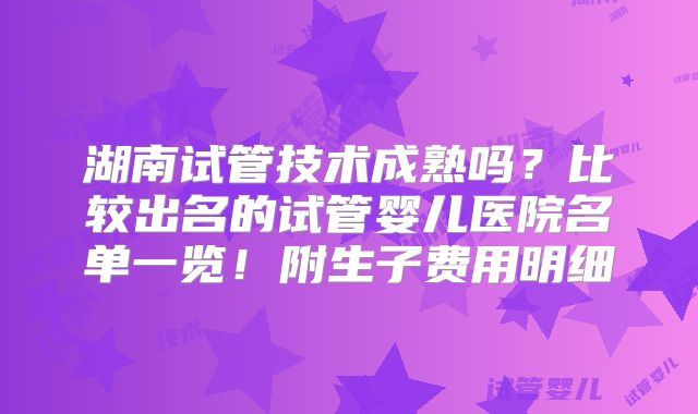 湖南试管技术成熟吗？比较出名的试管婴儿医院名单一览！附生子费用明细
