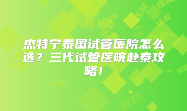 杰特宁泰国试管医院怎么选？三代试管医院赴泰攻略！