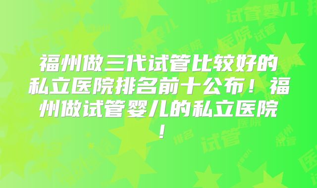 福州做三代试管比较好的私立医院排名前十公布！福州做试管婴儿的私立医院！