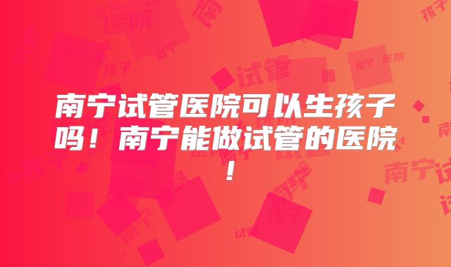 南宁试管医院可以生孩子吗！南宁能做试管的医院！