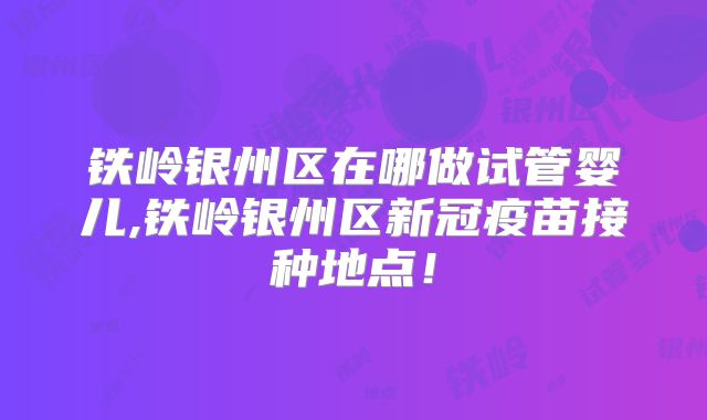 铁岭银州区在哪做试管婴儿,铁岭银州区新冠疫苗接种地点！