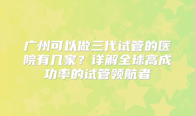 广州可以做三代试管的医院有几家？详解全球高成功率的试管领航者